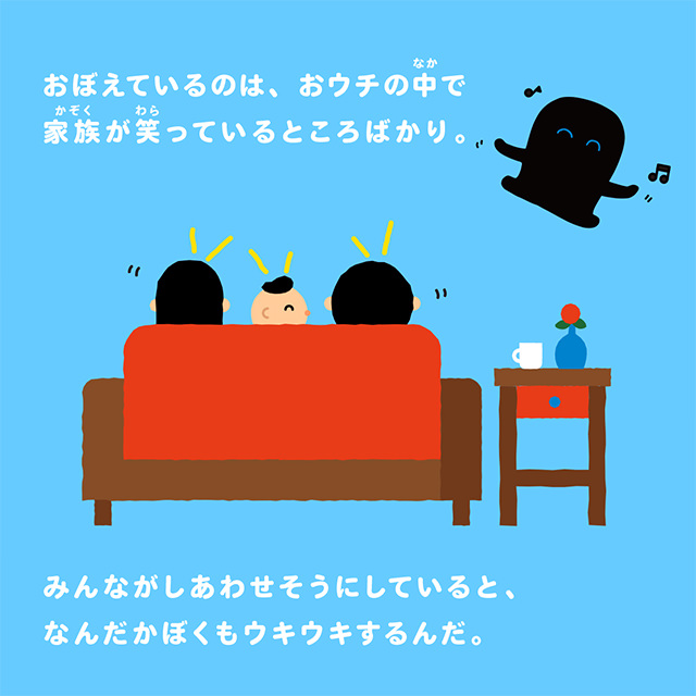 おぼえているのは、おウチの中で家族が笑っているところばかり。みんながしあわせそうにしていると、なんだかぼくもウキウキするんだ。