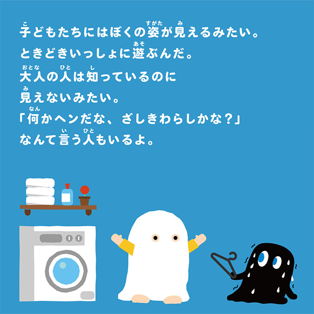 子どもたちにはぼくの姿が見えるみたい。ときどきいっしょに遊ぶんだ。大人の人は知っているのに見えないみたい。「何だかヘンだな、ざしきわらしかな？」なんて言う人もいるよ。