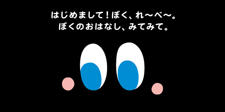 はじめまして!ぼく、れ〜べ〜。ぼくのおはなし、みてみて。