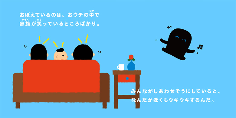 おぼえているのは、おウチの中で家族が笑っているところばかり。みんながしあわせそうにしていると、なんだかぼくもウキウキするんだ。
