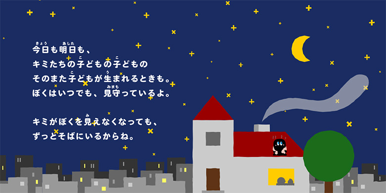 今日も明日も、キミたちの子どもの子どものそのまた子どもが生まれるときも。ぼくはいつでも、見守っているよ。キミがぼくを見えなくなっても、ずっとそばにいるからね。